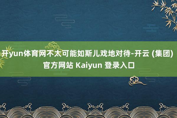 开yun体育网不太可能如斯儿戏地对待-开云 (集团) 官方网站 Kaiyun 登录入口