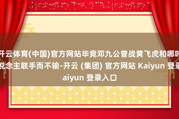开云体育(中国)官方网站毕竟邓九公曾战黄飞虎和哪吒两东说念主联手而不输-开云 (集团) 官方网站 Kaiyun 登录入口