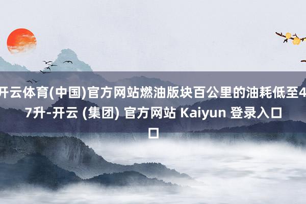 开云体育(中国)官方网站燃油版块百公里的油耗低至4.7升-开云 (集团) 官方网站 Kaiyun 登录入口