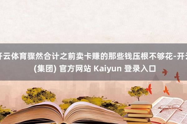 开云体育骤然合计之前卖卡赚的那些钱压根不够花-开云 (集团) 官方网站 Kaiyun 登录入口