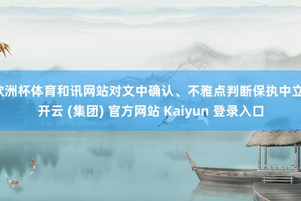 欧洲杯体育和讯网站对文中确认、不雅点判断保执中立-开云 (集团) 官方网站 Kaiyun 登录入口