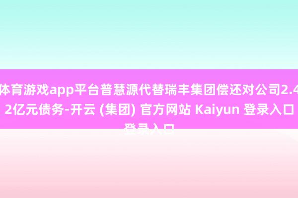 体育游戏app平台普慧源代替瑞丰集团偿还对公司2.42亿元债务-开云 (集团) 官方网站 Kaiyun 登录入口