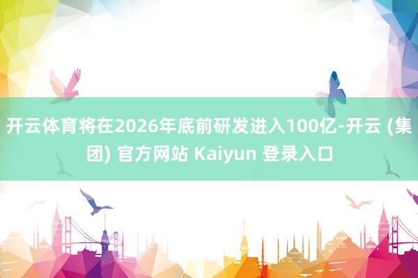 开云体育将在2026年底前研发进入100亿-开云 (集团) 官方网站 Kaiyun 登录入口
