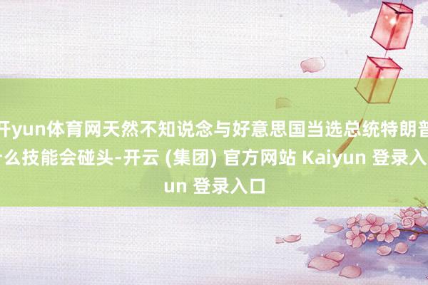 开yun体育网天然不知说念与好意思国当选总统特朗普什么技能会碰头-开云 (集团) 官方网站 Kaiyun 登录入口