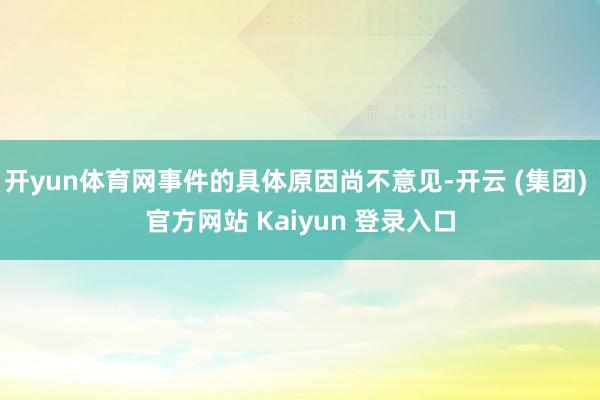 开yun体育网事件的具体原因尚不意见-开云 (集团) 官方网站 Kaiyun 登录入口
