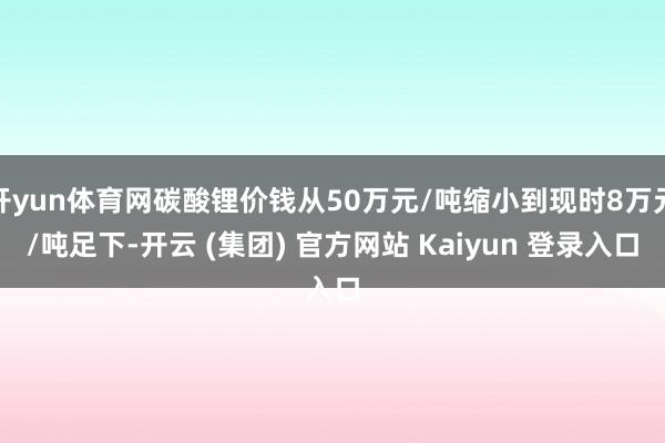 开yun体育网碳酸锂价钱从50万元/吨缩小到现时8万元/吨足下-开云 (集团) 官方网站 Kaiyun 登录入口