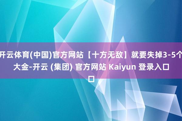 开云体育(中国)官方网站【十方无敌】就要失掉3-5个大金-开云 (集团) 官方网站 Kaiyun 登录入口