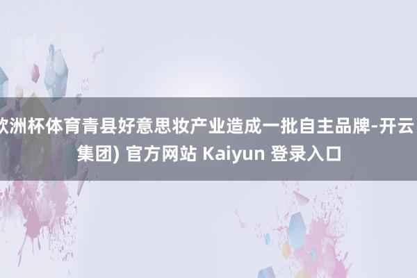 欧洲杯体育青县好意思妆产业造成一批自主品牌-开云 (集团) 官方网站 Kaiyun 登录入口