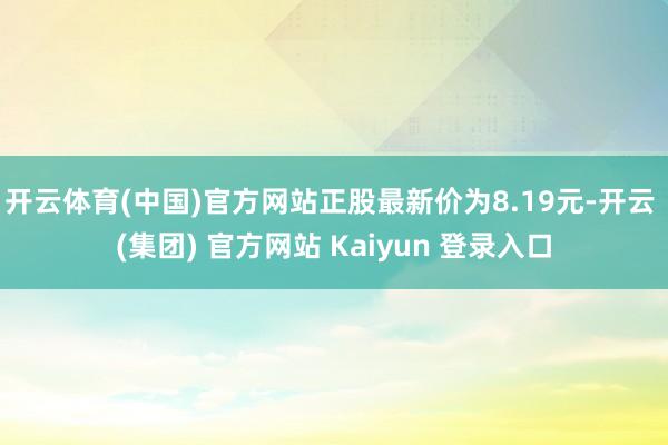 开云体育(中国)官方网站正股最新价为8.19元-开云 (集团) 官方网站 Kaiyun 登录入口