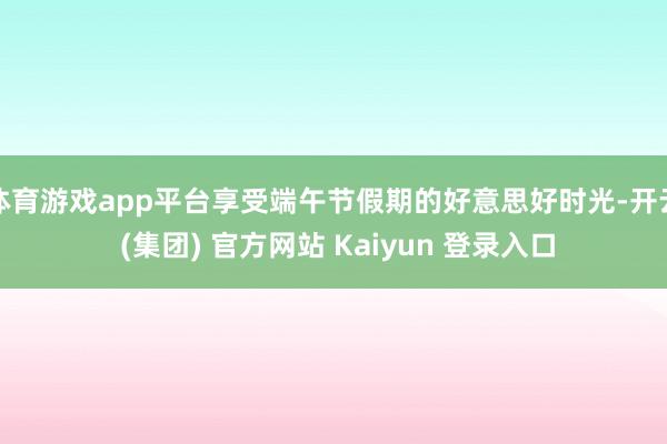 体育游戏app平台享受端午节假期的好意思好时光-开云 (集团) 官方网站 Kaiyun 登录入口