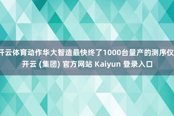 开云体育动作华大智造最快终了1000台量产的测序仪-开云 (集团) 官方网站 Kaiyun 登录入口