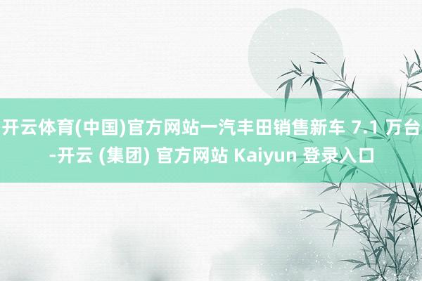 开云体育(中国)官方网站一汽丰田销售新车 7.1 万台-开云 (集团) 官方网站 Kaiyun 登录入口