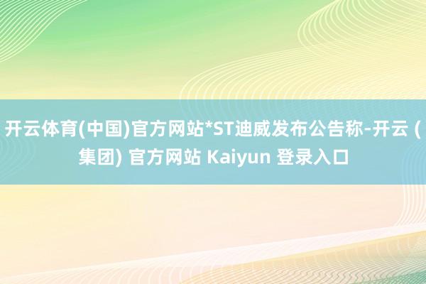开云体育(中国)官方网站*ST迪威发布公告称-开云 (集团) 官方网站 Kaiyun 登录入口