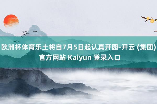 欧洲杯体育乐土将自7月5日起认真开园-开云 (集团) 官方网站 Kaiyun 登录入口