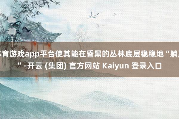 体育游戏app平台使其能在昏黑的丛林底层稳稳地“躺赢”-开云 (集团) 官方网站 Kaiyun 登录入口