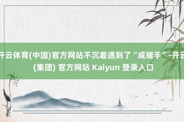 开云体育(中国)官方网站不沉着遇到了“咸猪手”-开云 (集团) 官方网站 Kaiyun 登录入口