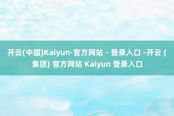 开云(中国)Kaiyun·官方网站 - 登录入口 -开云 (集团) 官方网站 Kaiyun 登录入口