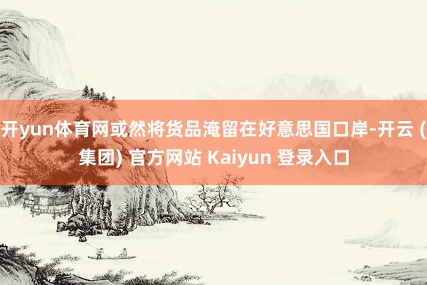 开yun体育网或然将货品淹留在好意思国口岸-开云 (集团) 官方网站 Kaiyun 登录入口