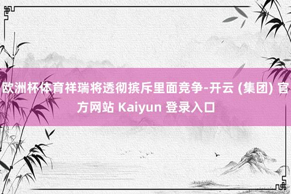 欧洲杯体育祥瑞将透彻摈斥里面竞争-开云 (集团) 官方网站 Kaiyun 登录入口