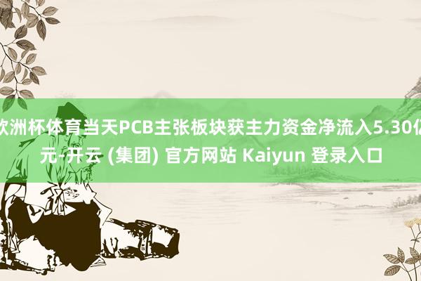 欧洲杯体育当天PCB主张板块获主力资金净流入5.30亿元-开云 (集团) 官方网站 Kaiyun 登录入口