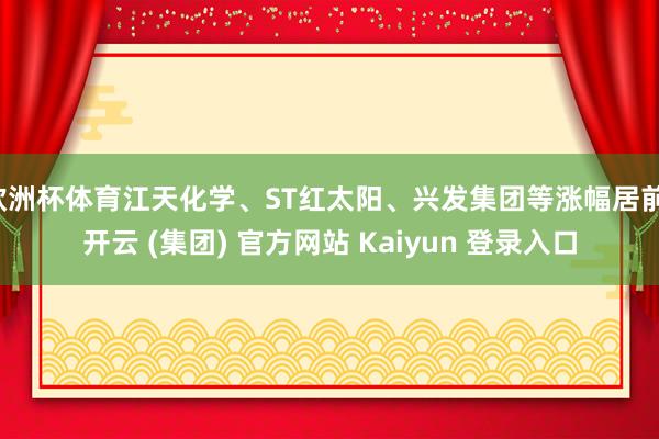 欧洲杯体育江天化学、ST红太阳、兴发集团等涨幅居前-开云 (集团) 官方网站 Kaiyun 登录入口