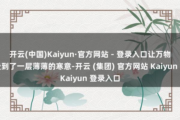 开云(中国)Kaiyun·官方网站 - 登录入口让万物王人感受到了一层薄薄的寒意-开云 (集团) 官方网站 Kaiyun 登录入口