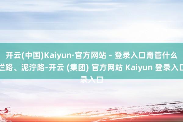 开云(中国)Kaiyun·官方网站 - 登录入口甭管什么烂路、泥泞路-开云 (集团) 官方网站 Kaiyun 登录入口