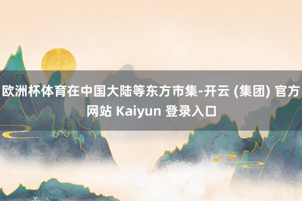 欧洲杯体育在中国大陆等东方市集-开云 (集团) 官方网站 Kaiyun 登录入口