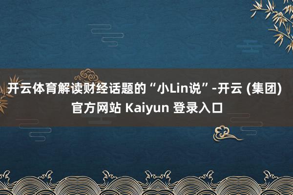 开云体育解读财经话题的“小Lin说”-开云 (集团) 官方网站 Kaiyun 登录入口