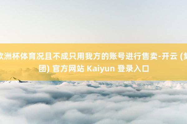 欧洲杯体育况且不成只用我方的账号进行售卖-开云 (集团) 官方网站 Kaiyun 登录入口
