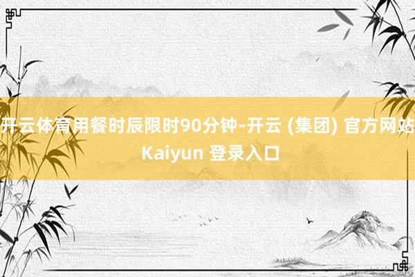 开云体育用餐时辰限时90分钟-开云 (集团) 官方网站 Kaiyun 登录入口