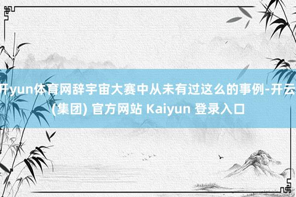 开yun体育网辞宇宙大赛中从未有过这么的事例-开云 (集团) 官方网站 Kaiyun 登录入口