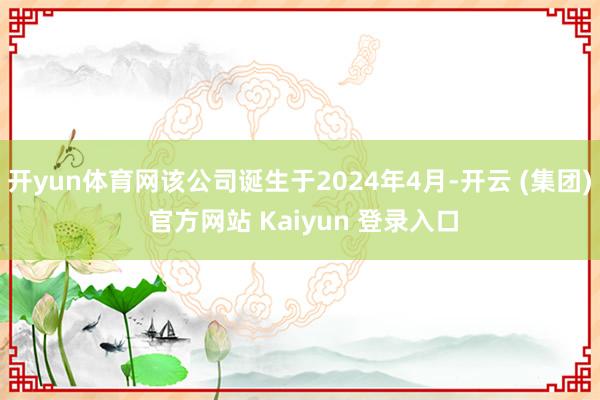 开yun体育网该公司诞生于2024年4月-开云 (集团) 官方网站 Kaiyun 登录入口