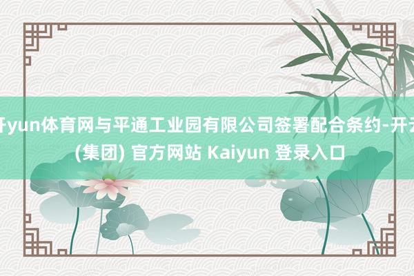 开yun体育网与平通工业园有限公司签署配合条约-开云 (集团) 官方网站 Kaiyun 登录入口