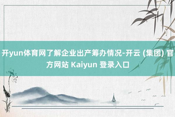 开yun体育网了解企业出产筹办情况-开云 (集团) 官方网站 Kaiyun 登录入口