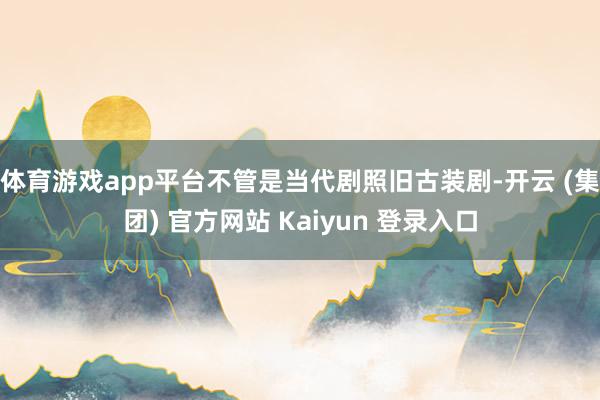 体育游戏app平台不管是当代剧照旧古装剧-开云 (集团) 官方网站 Kaiyun 登录入口