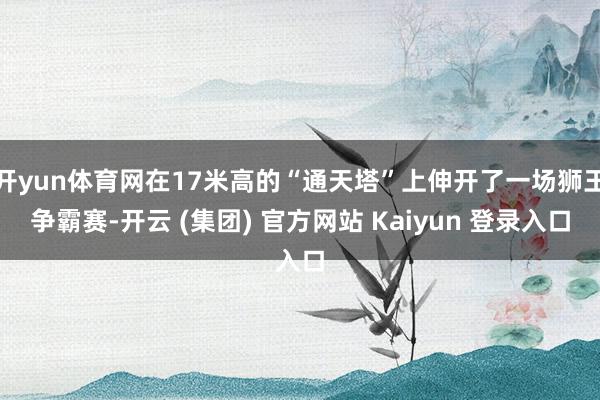 开yun体育网在17米高的“通天塔”上伸开了一场狮王争霸赛-开云 (集团) 官方网站 Kaiyun 登录入口