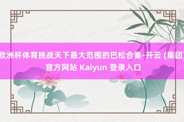 欧洲杯体育挑战天下最大范围的巴松合奏-开云 (集团) 官方网站 Kaiyun 登录入口