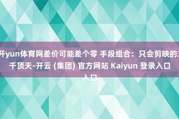 开yun体育网差价可能差个零 手段组合：只会剪映的3千顶天-开云 (集团) 官方网站 Kaiyun 登录入口