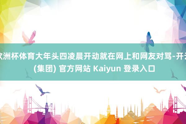 欧洲杯体育大年头四凌晨开动就在网上和网友对骂-开云 (集团) 官方网站 Kaiyun 登录入口