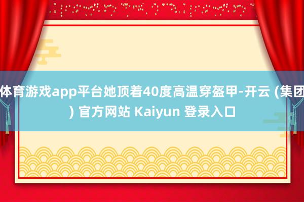 体育游戏app平台她顶着40度高温穿盔甲-开云 (集团) 官方网站 Kaiyun 登录入口