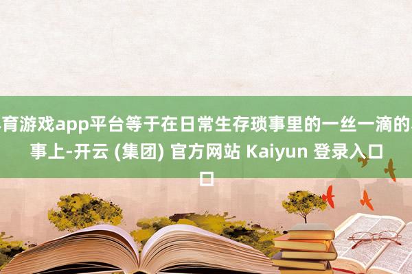 体育游戏app平台等于在日常生存琐事里的一丝一滴的小事上-开云 (集团) 官方网站 Kaiyun 登录入口