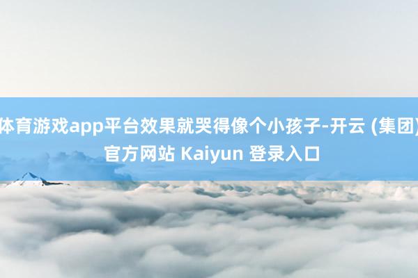 体育游戏app平台效果就哭得像个小孩子-开云 (集团) 官方网站 Kaiyun 登录入口