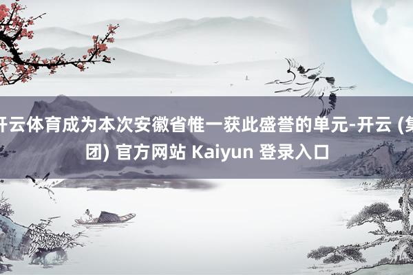 开云体育成为本次安徽省惟一获此盛誉的单元-开云 (集团) 官方网站 Kaiyun 登录入口