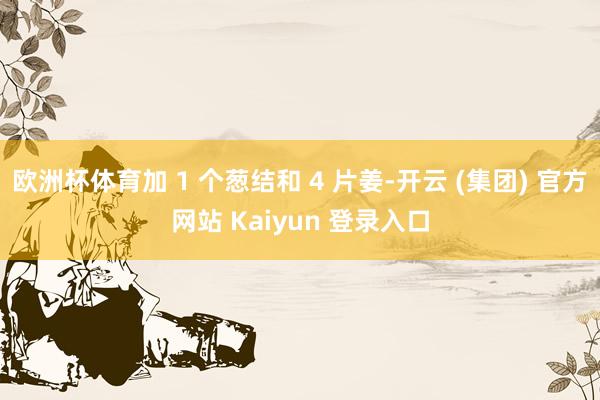 欧洲杯体育加 1 个葱结和 4 片姜-开云 (集团) 官方网站 Kaiyun 登录入口