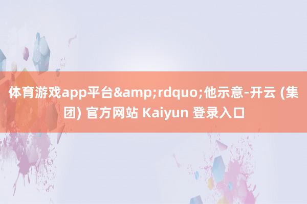 体育游戏app平台&rdquo;他示意-开云 (集团) 官方网站 Kaiyun 登录入口