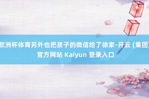 欧洲杯体育另外也把孩子的微信给了徐家-开云 (集团) 官方网站 Kaiyun 登录入口