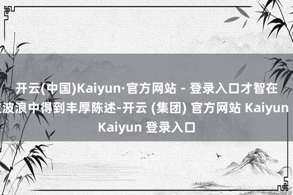 开云(中国)Kaiyun·官方网站 - 登录入口才智在这轮科技波浪中得到丰厚陈述-开云 (集团) 官方网站 Kaiyun 登录入口
