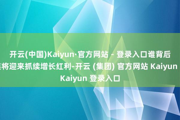 开云(中国)Kaiyun·官方网站 - 登录入口谁背后的产业链将迎来抓续增长红利-开云 (集团) 官方网站 Kaiyun 登录入口