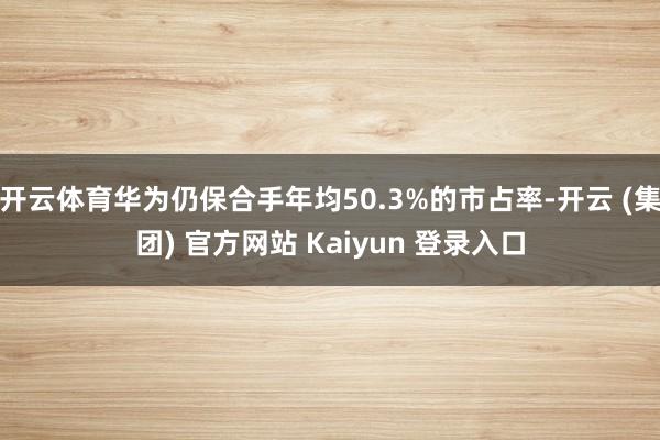 开云体育华为仍保合手年均50.3%的市占率-开云 (集团) 官方网站 Kaiyun 登录入口
